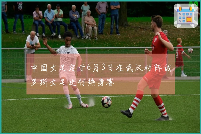 中国女足定于6月3日在武汉对阵俄罗斯女足进行热身赛