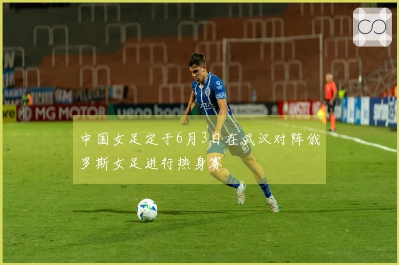 中国女足定于6月3日在武汉对阵俄罗斯女足进行热身赛