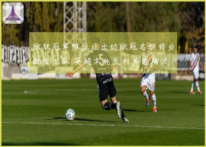 欧联冠军维拉让出的欧冠名额将分配给三队 英超末轮失利可能助力六队晋级